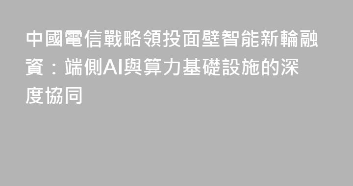中國電信戰略領投面壁智能新輪融資：端側AI與算力基礎設施的深度協同