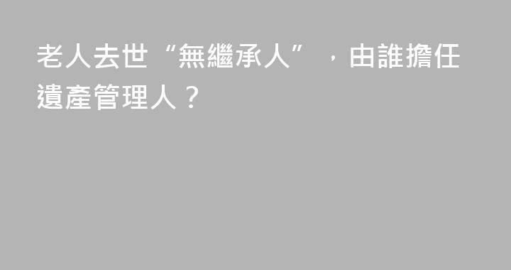老人去世“無繼承人”，由誰擔任遺產管理人？