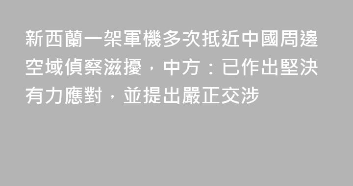 新西蘭一架軍機多次抵近中國周邊空域偵察滋擾，中方：已作出堅決有力應對，並提出嚴正交涉