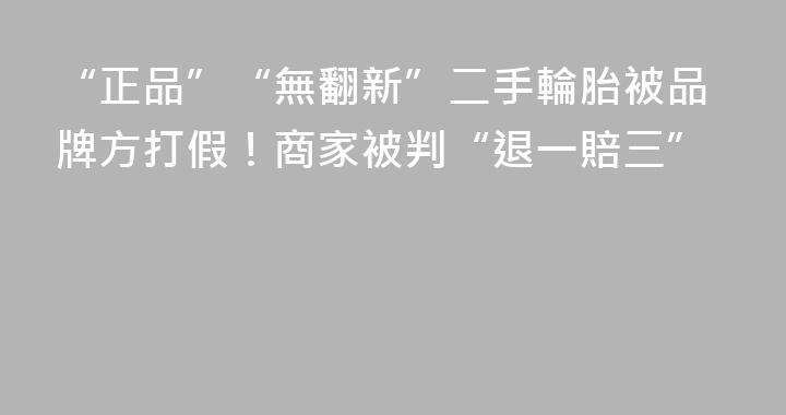 “正品”“無翻新”二手輪胎被品牌方打假！商家被判“退一賠三”
