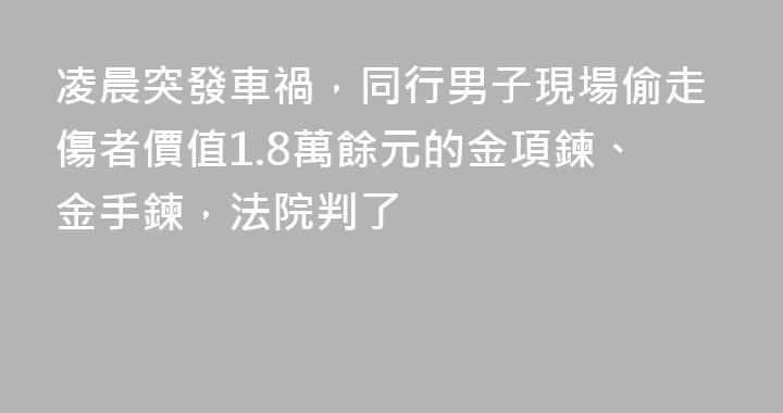 凌晨突發車禍，同行男子現場偷走傷者價值1.8萬餘元的金項鍊、金手鍊，法院判了