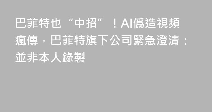 巴菲特也“中招”！AI僞造視頻瘋傳，巴菲特旗下公司緊急澄清：並非本人錄製