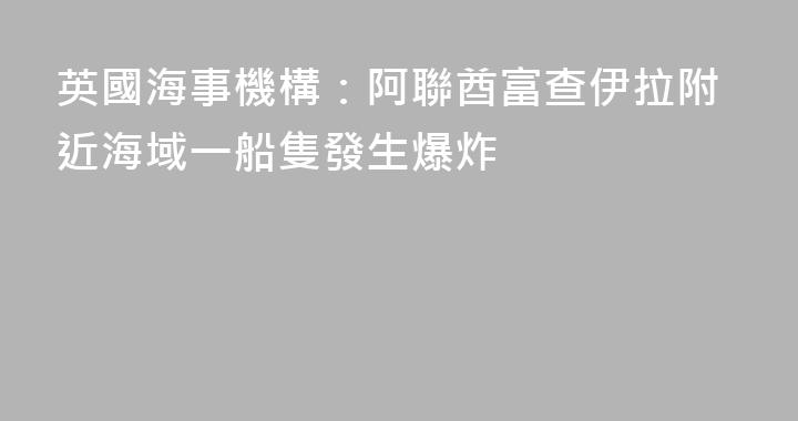 英國海事機構：阿聯酋富查伊拉附近海域一船隻發生爆炸