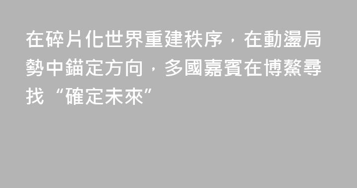在碎片化世界重建秩序，在動盪局勢中錨定方向，多國嘉賓在博鰲尋找“確定未來”