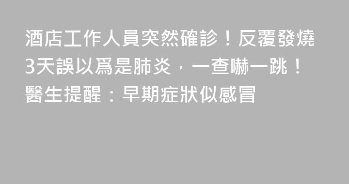 酒店工作人員突然確診！反覆發燒3天誤以爲是肺炎，一查嚇一跳！醫生提醒：早期症狀似感冒