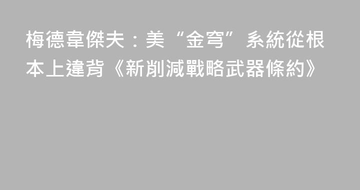 梅德韋傑夫：美“金穹”系統從根本上違背《新削減戰略武器條約》