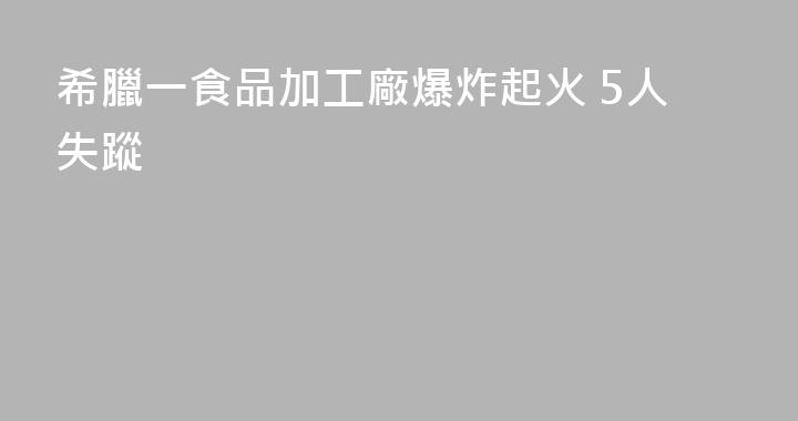 希臘一食品加工廠爆炸起火 5人失蹤