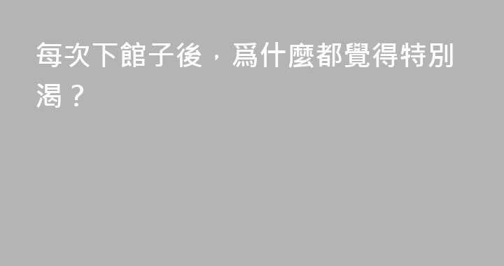 每次下館子後，爲什麼都覺得特別渴？