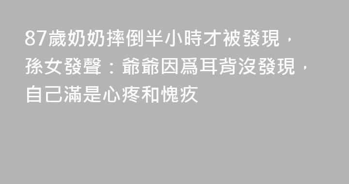 87歲奶奶摔倒半小時才被發現，孫女發聲：爺爺因爲耳背沒發現，自己滿是心疼和愧疚