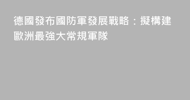 德國發布國防軍發展戰略：擬構建歐洲最強大常規軍隊