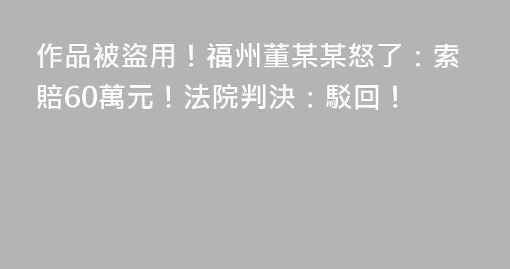 作品被盜用！福州董某某怒了：索賠60萬元！法院判決：駁回！