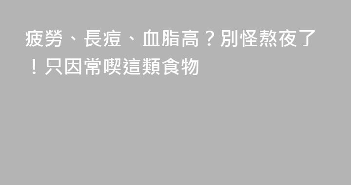 疲勞、長痘、血脂高？別怪熬夜了！只因常喫這類食物
