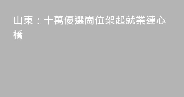 山東：十萬優選崗位架起就業連心橋