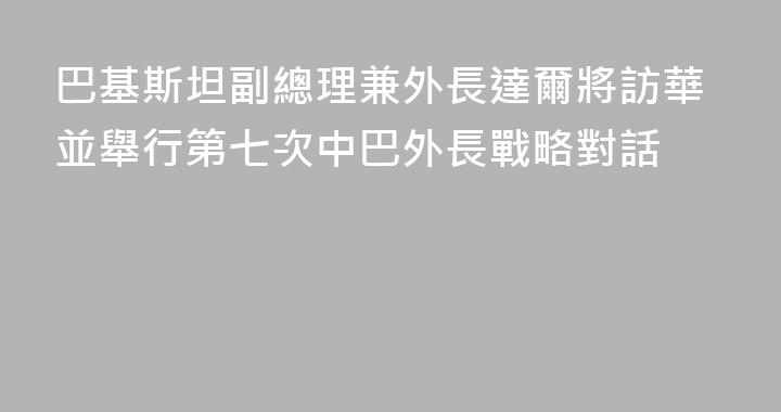 巴基斯坦副總理兼外長達爾將訪華並舉行第七次中巴外長戰略對話