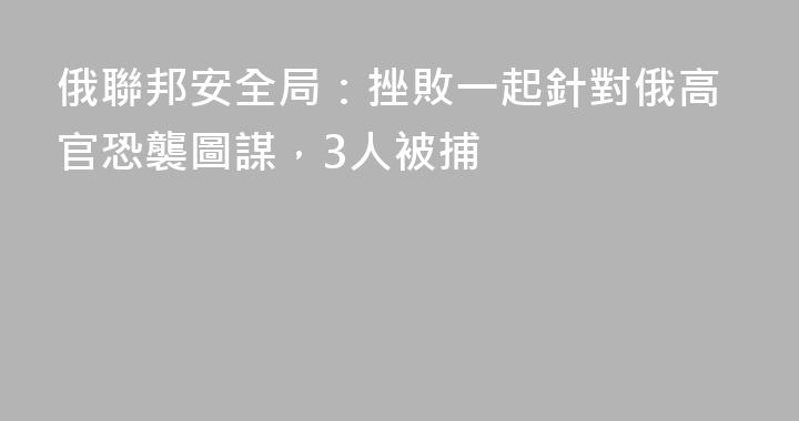 俄聯邦安全局：挫敗一起針對俄高官恐襲圖謀，3人被捕
