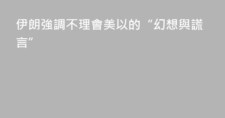 伊朗強調不理會美以的“幻想與謊言”