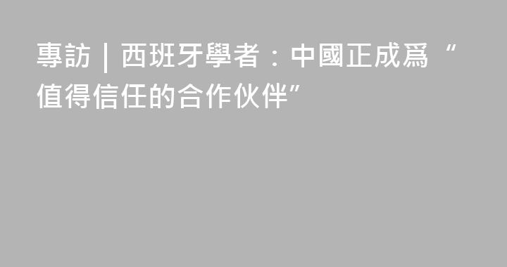 專訪｜西班牙學者：中國正成爲“值得信任的合作伙伴”