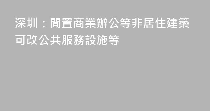 深圳：閒置商業辦公等非居住建築可改公共服務設施等