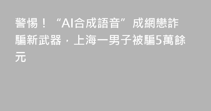 警惕！“AI合成語音”成網戀詐騙新武器，上海一男子被騙5萬餘元