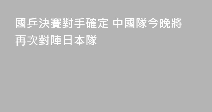 國乒決賽對手確定 中國隊今晚將再次對陣日本隊