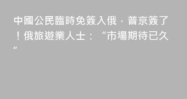 中國公民臨時免簽入俄，普京簽了！俄旅遊業人士：“市場期待已久”