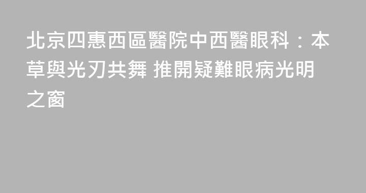 北京四惠西區醫院中西醫眼科：本草與光刃共舞 推開疑難眼病光明之窗