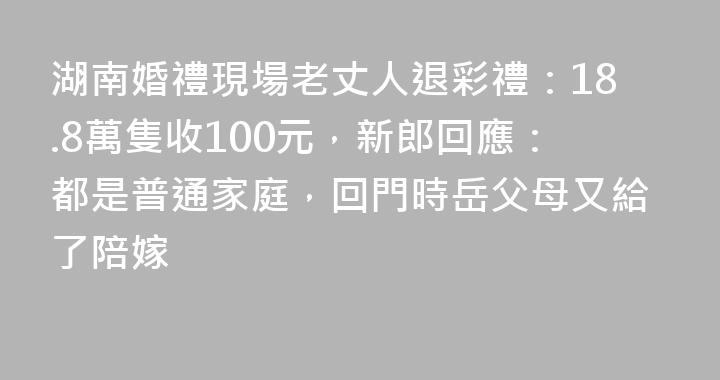 湖南婚禮現場老丈人退彩禮：18.8萬隻收100元，新郎回應：都是普通家庭，回門時岳父母又給了陪嫁
