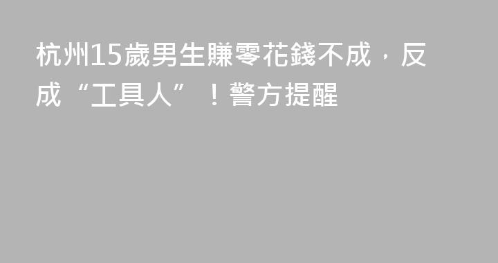 杭州15歲男生賺零花錢不成，反成“工具人”！警方提醒