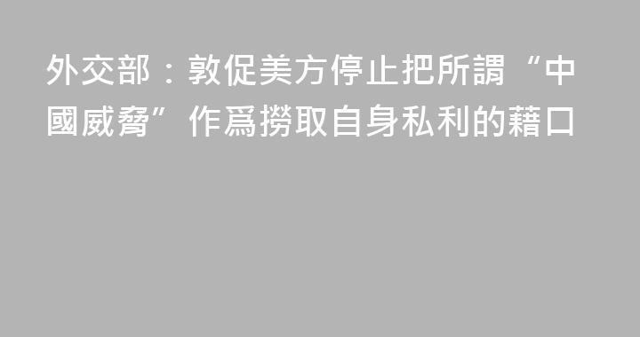 外交部：敦促美方停止把所謂“中國威脅”作爲撈取自身私利的藉口