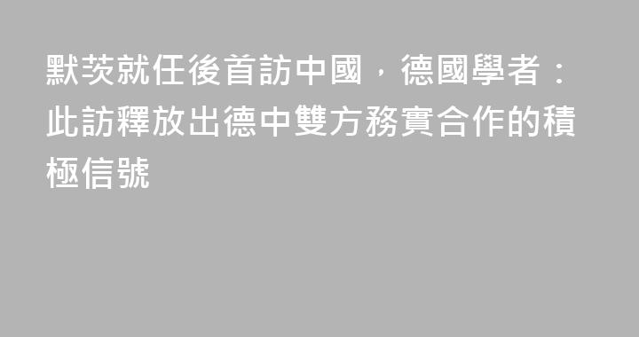 默茨就任後首訪中國，德國學者：此訪釋放出德中雙方務實合作的積極信號