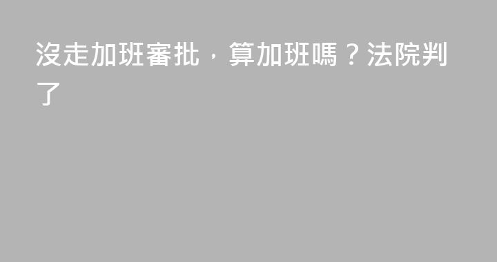 沒走加班審批，算加班嗎？法院判了
