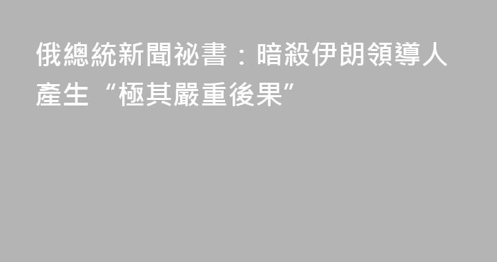俄總統新聞祕書：暗殺伊朗領導人產生“極其嚴重後果”