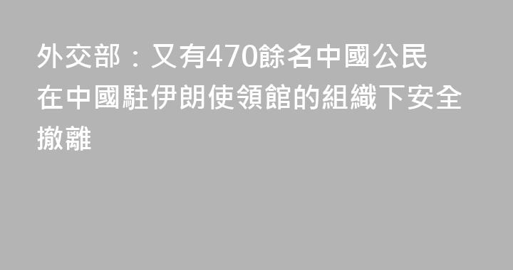 外交部：又有470餘名中國公民在中國駐伊朗使領館的組織下安全撤離