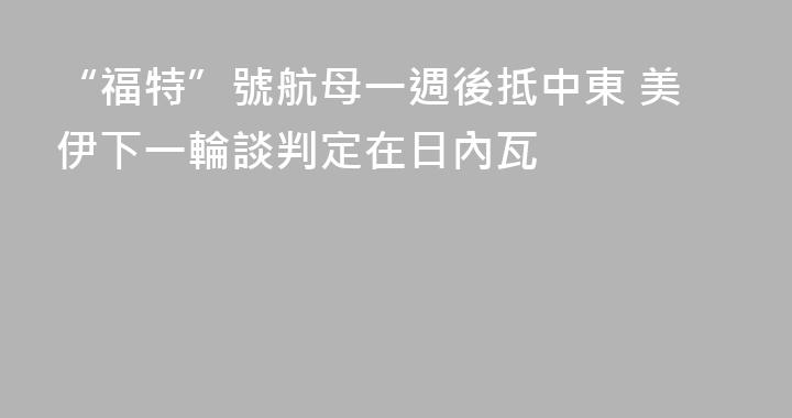 “福特”號航母一週後抵中東 美伊下一輪談判定在日內瓦