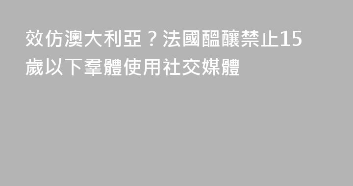 效仿澳大利亞？法國醞釀禁止15歲以下羣體使用社交媒體