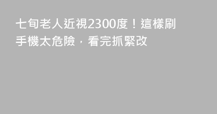 七旬老人近視2300度！這樣刷手機太危險，看完抓緊改