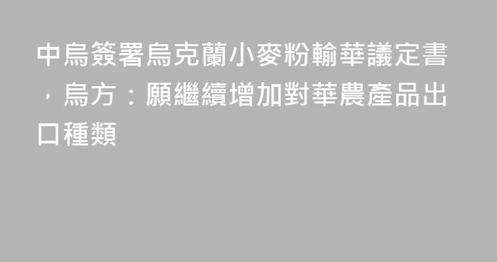 中烏簽署烏克蘭小麥粉輸華議定書，烏方：願繼續增加對華農產品出口種類