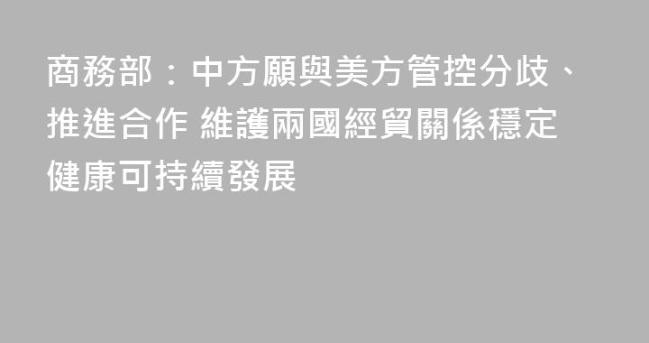 商務部：中方願與美方管控分歧、推進合作 維護兩國經貿關係穩定健康可持續發展