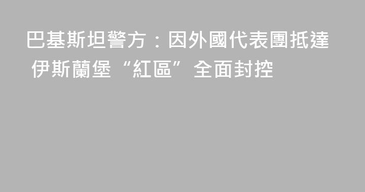 巴基斯坦警方：因外國代表團抵達 伊斯蘭堡“紅區”全面封控
