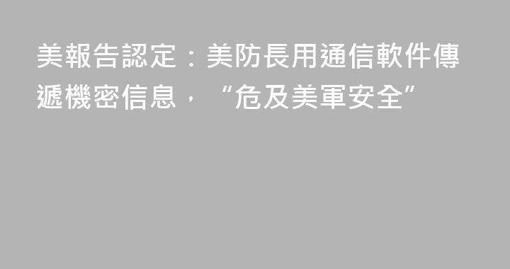 美報告認定：美防長用通信軟件傳遞機密信息，“危及美軍安全”