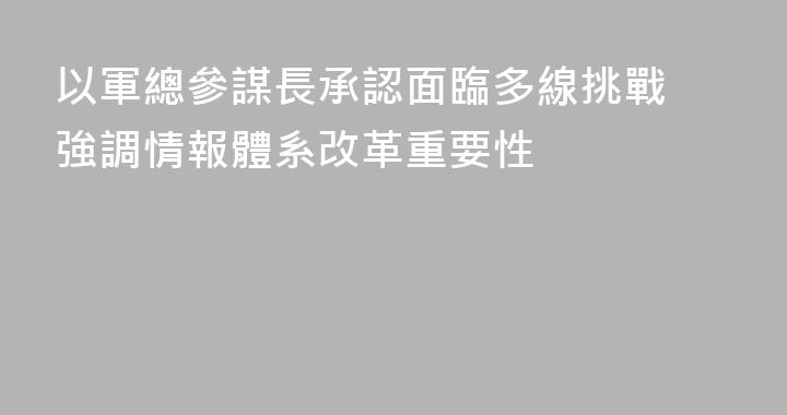 以軍總參謀長承認面臨多線挑戰 強調情報體系改革重要性