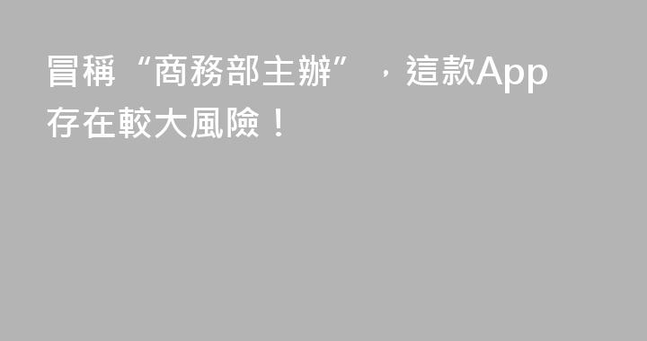 冒稱“商務部主辦”，這款App存在較大風險！
