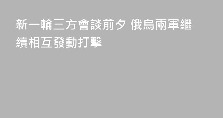 新一輪三方會談前夕 俄烏兩軍繼續相互發動打擊