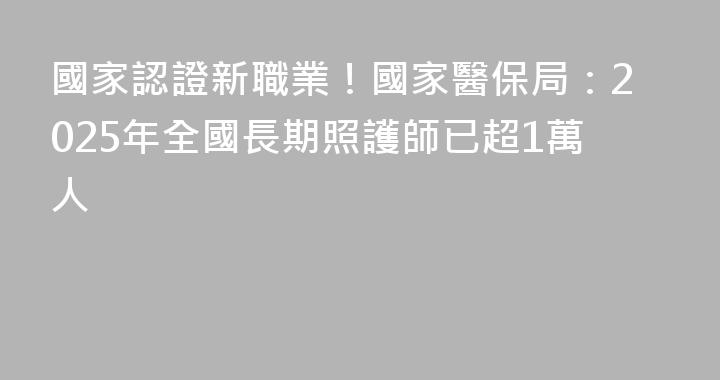 國家認證新職業！國家醫保局：2025年全國長期照護師已超1萬人