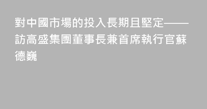 對中國市場的投入長期且堅定——訪高盛集團董事長兼首席執行官蘇德巍