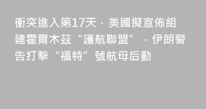 衝突進入第17天，美國擬宣佈組建霍爾木茲“護航聯盟”，伊朗警告打擊“福特”號航母后勤