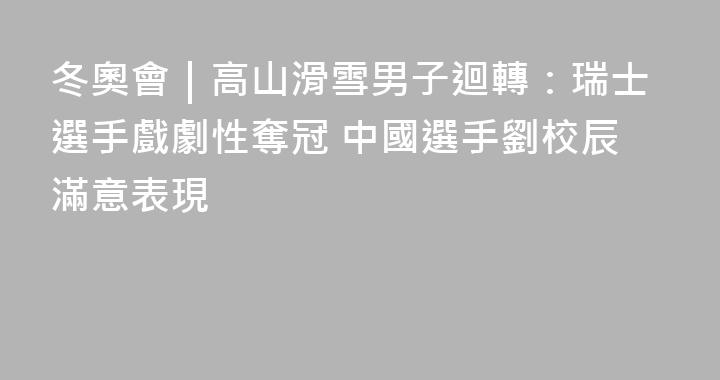 冬奧會｜高山滑雪男子迴轉：瑞士選手戲劇性奪冠 中國選手劉校辰滿意表現