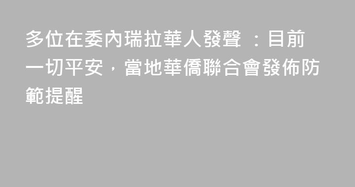 多位在委內瑞拉華人發聲 ：目前一切平安，當地華僑聯合會發佈防範提醒