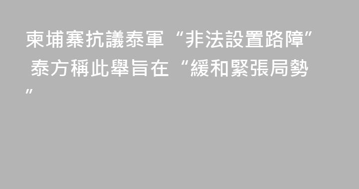 柬埔寨抗議泰軍“非法設置路障” 泰方稱此舉旨在“緩和緊張局勢”