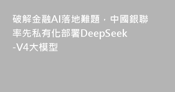 破解金融AI落地難題，中國銀聯率先私有化部署DeepSeek-V4大模型